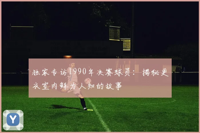 独家专访1990年决赛球员：揭秘更衣室内鲜为人知的故事