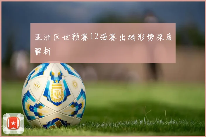亚洲区世预赛12强赛出线形势深度解析