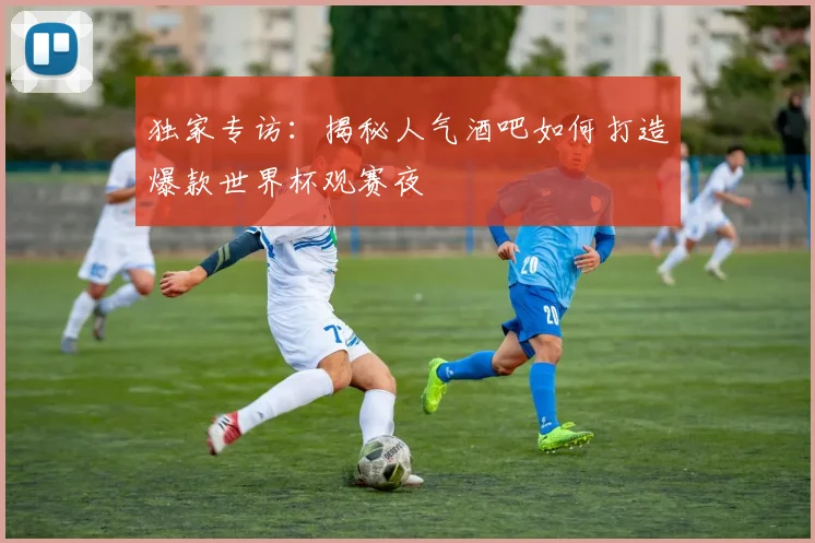 独家专访：揭秘人气酒吧如何打造爆款世界杯观赛夜
