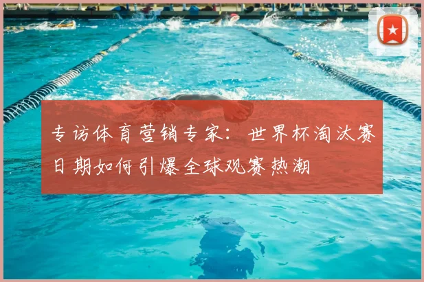 专访体育营销专家:世界杯淘汰赛日期如何引爆全球观赛热潮
