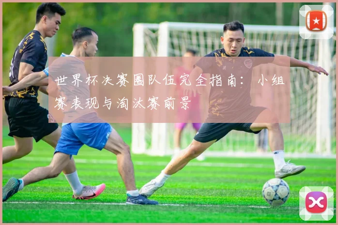 世界杯决赛圈队伍完全指南：小组赛表现与淘汰赛前景