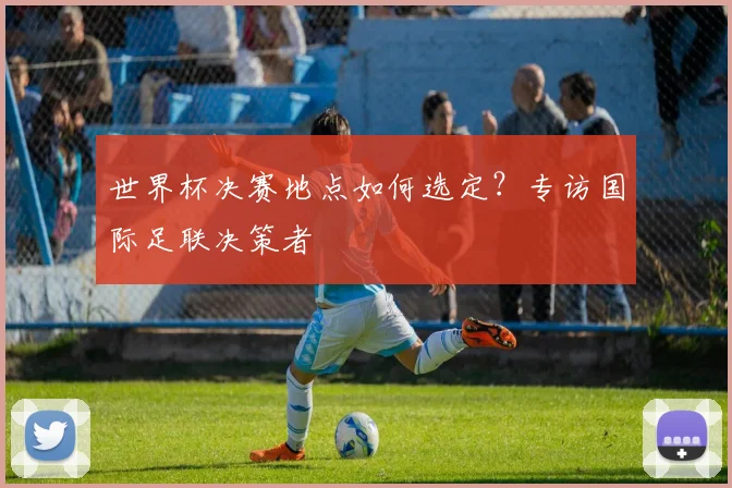 世界杯决赛地点如何选定?专访国际足联决策者