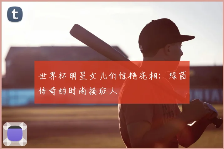 世界杯明星女儿们惊艳亮相:绿茵传奇的时尚接班人