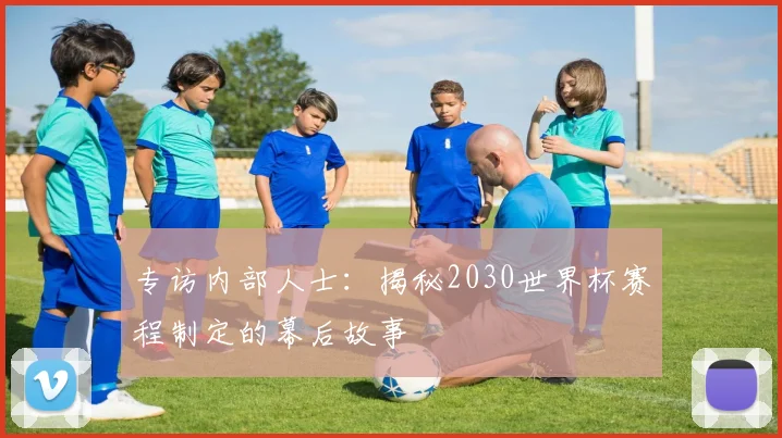 专访内部人士:揭秘2030世界杯赛程制定的幕后故事