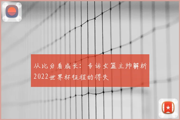 从比分看成长:专访女篮主帅解析2022世界杯征程的得失