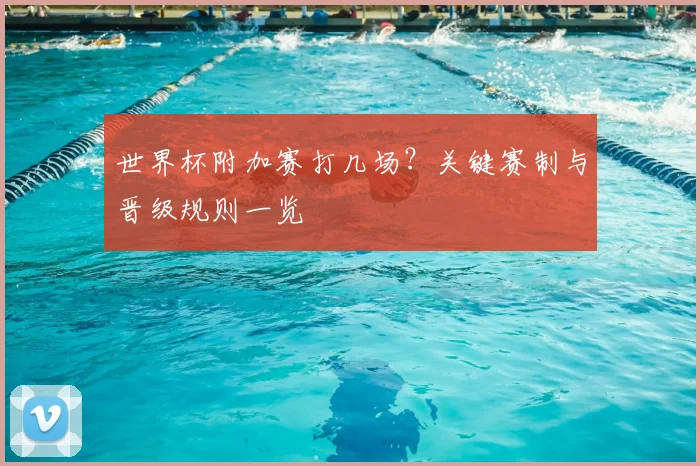 世界杯附加赛打几场?关键赛制与晋级规则一览