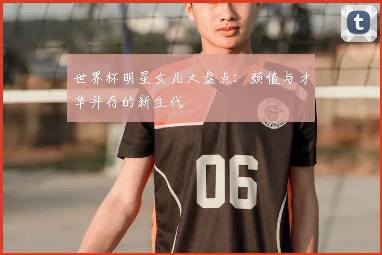 世界杯明星女儿大盘点:颜值与才华并存的新生代