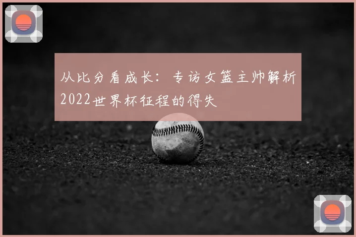 从比分看成长:专访女篮主帅解析2022世界杯征程的得失