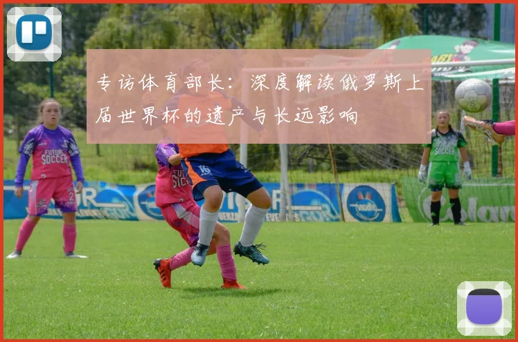 专访体育部长:深度解读俄罗斯上届世界杯的遗产与长远影响
