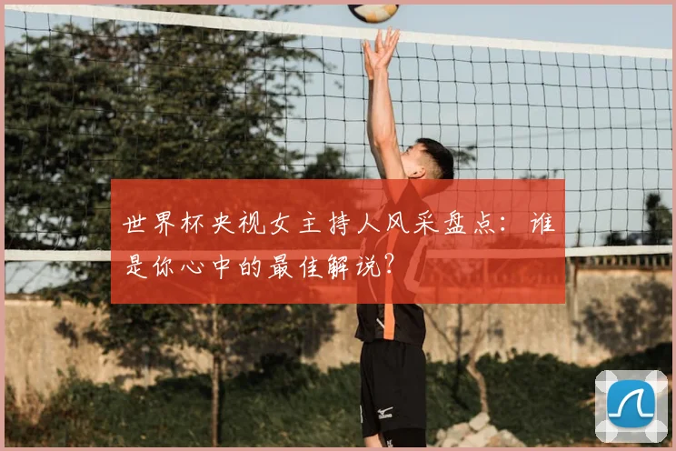 世界杯央视女主持人风采盘点:谁是你心中的最佳解说?