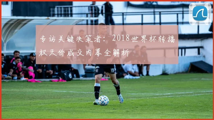 专访关键决策者：2018世界杯转播权天价成交内幕全解析