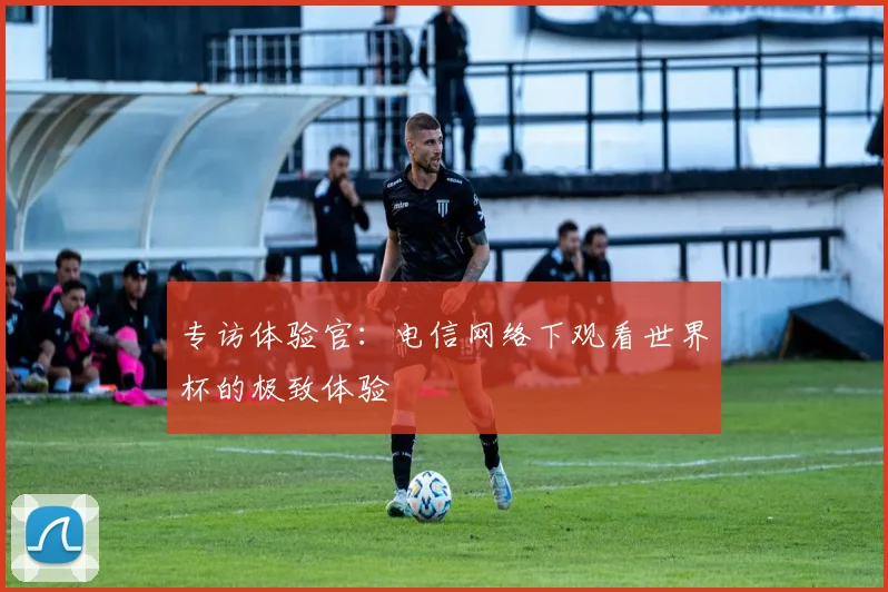 专访体验官:电信网络下观看世界杯的极致体验