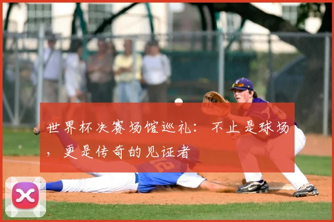 世界杯决赛场馆巡礼:不止是球场,更是传奇的见证者