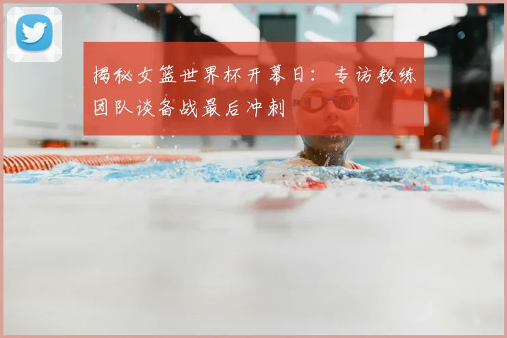 揭秘女篮世界杯开幕日：专访教练团队谈备战最后冲刺
