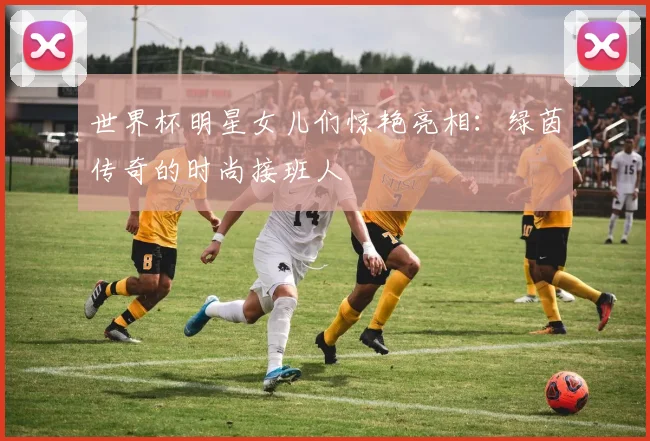 世界杯明星女儿们惊艳亮相：绿茵传奇的时尚接班人