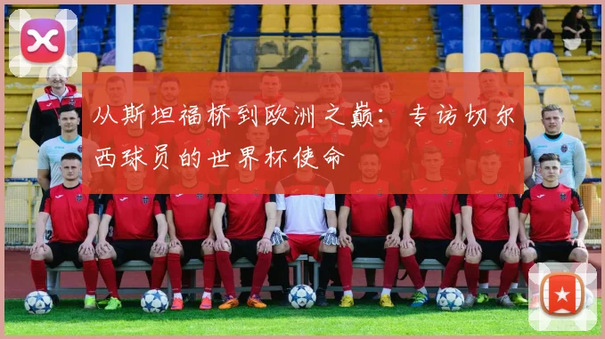 从斯坦福桥到欧洲之巅:专访切尔西球员的世界杯使命