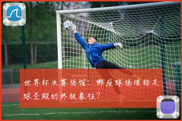 世界杯决赛场馆:哪座球场堪称足球圣殿的终极象征?