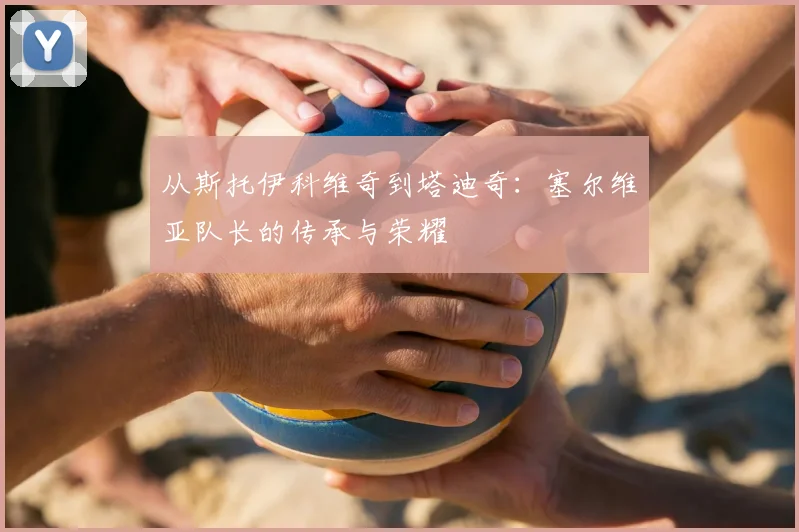 从斯托伊科维奇到塔迪奇:塞尔维亚队长的传承与荣耀