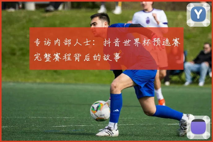 专访内部人士:抖音世界杯预选赛完整赛程背后的故事