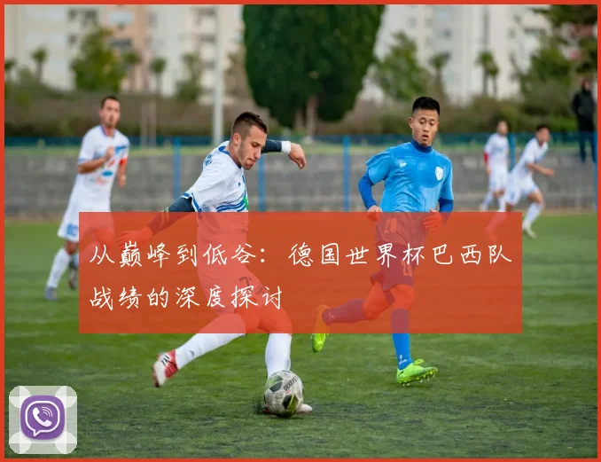 从巅峰到低谷：德国世界杯巴西队战绩的深度探讨