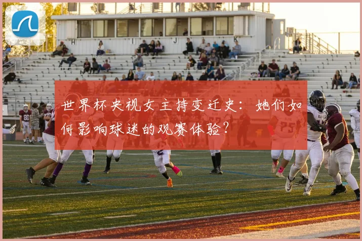 世界杯央视女主持变迁史:她们如何影响球迷的观赛体验?