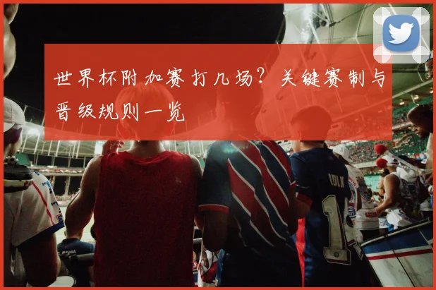 世界杯附加赛打几场?关键赛制与晋级规则一览