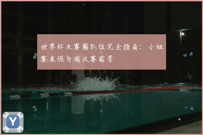 世界杯决赛圈队伍完全指南：小组赛表现与淘汰赛前景