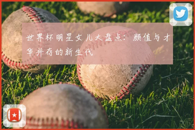 世界杯明星女儿大盘点:颜值与才华并存的新生代