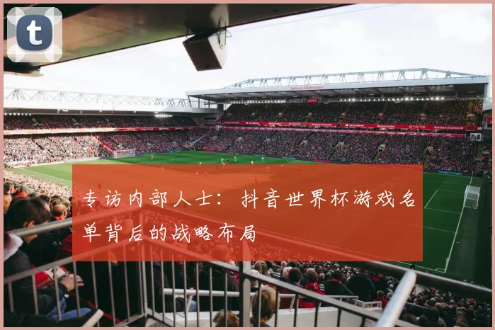 专访内部人士:抖音世界杯游戏名单背后的战略布局