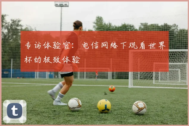 专访体验官：电信网络下观看世界杯的极致体验