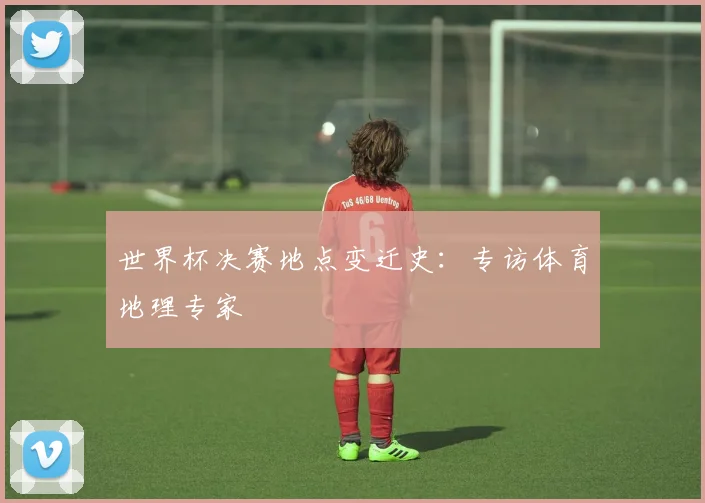 世界杯决赛地点变迁史:专访体育地理专家